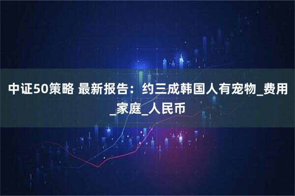 中证50策略 最新报告：约三成韩国人有宠物_费用_家庭_人民币