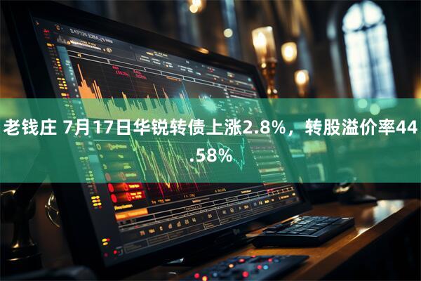 老钱庄 7月17日华锐转债上涨2.8%，转股溢价率44.58%