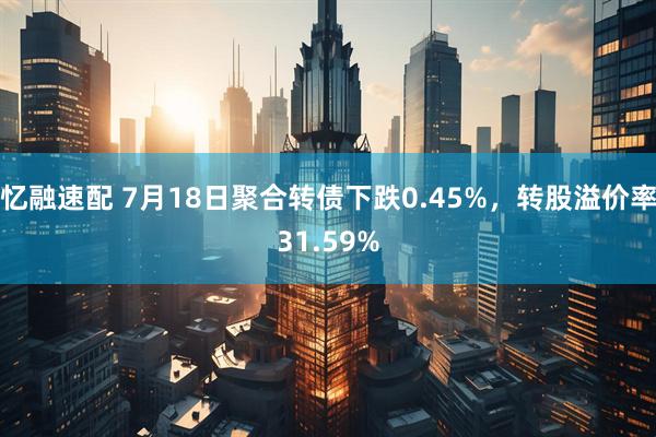 忆融速配 7月18日聚合转债下跌0.45%，转股溢价率31.59%