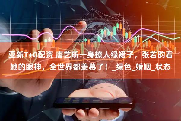 亚新T+0配资 唐艺昕一身撩人绿裙子，张若昀看她的眼神，全世界都羡慕了！_绿色_婚姻_状态