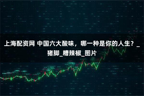 上海配资网 中国六大酸味，哪一种是你的人生？_猪脚_糟辣椒_图片