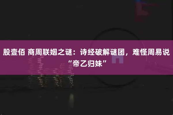 股壹佰 商周联姻之谜：诗经破解谜团，难怪周易说“帝乙归妹”