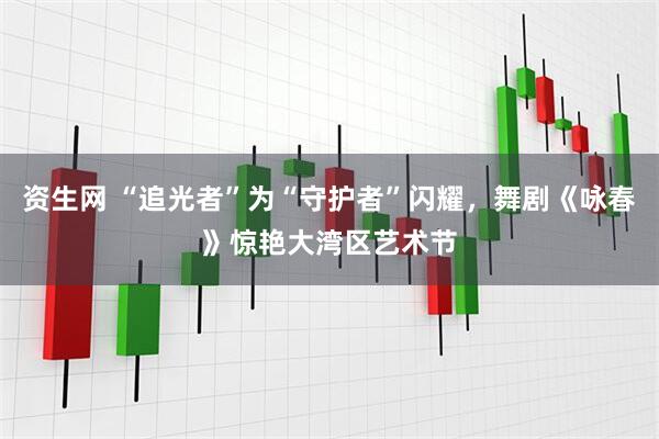 资生网 “追光者”为“守护者”闪耀，舞剧《咏春》惊艳大湾区艺术节