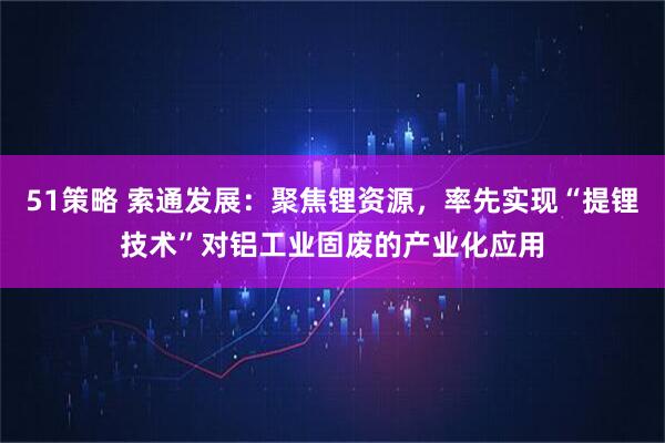 51策略 索通发展：聚焦锂资源，率先实现“提锂技术”对铝工业固废的产业化应用