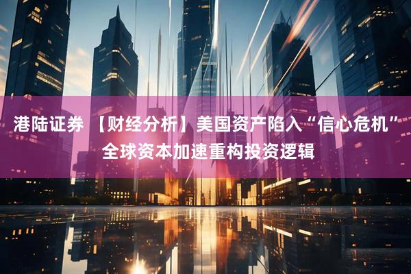 港陆证券 【财经分析】美国资产陷入“信心危机” 全球资本加速重构投资逻辑