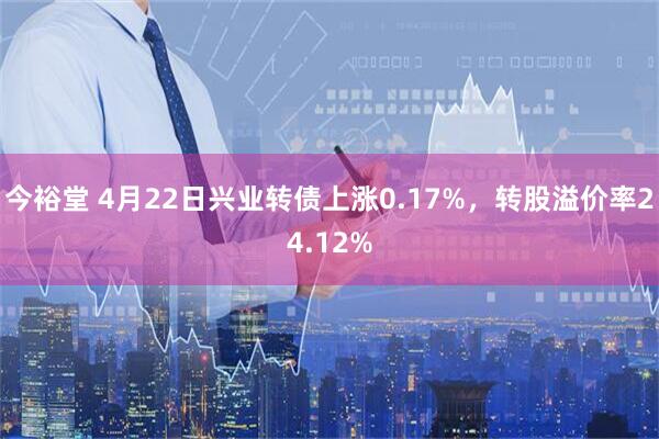 今裕堂 4月22日兴业转债上涨0.17%，转股溢价率24.12%