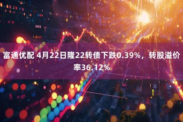 富通优配 4月22日隆22转债下跌0.39%，转股溢价率36.12%