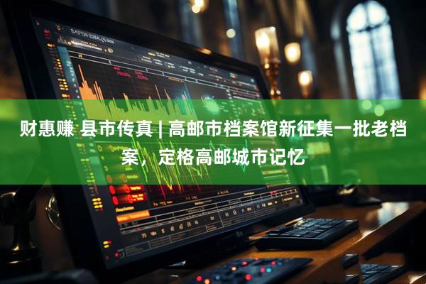 财惠赚 县市传真 | 高邮市档案馆新征集一批老档案，定格高邮城市记忆